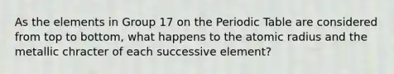 As the elements in Group 17 on the Periodic Table are considered from top to bottom, what happens to the atomic radius and the metallic chracter of each successive element?