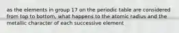 as the elements in group 17 on the periodic table are considered from top to bottom, what happens to the atomic radius and the metallic character of each successive element