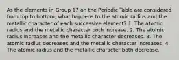 As the elements in Group 17 on the Periodic Table are considered from top to bottom, what happens to the atomic radius and the metallic character of each successive element? 1. The atomic radius and the metallic character both increase. 2. The atomic radius increases and the metallic character decreases. 3. The atomic radius decreases and the metallic character increases. 4. The atomic radius and the metallic character both decrease.