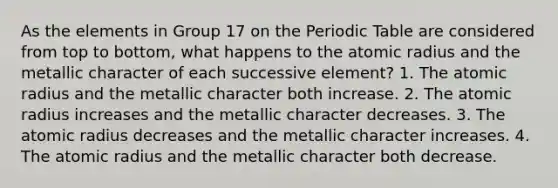 As the elements in Group 17 on the Periodic Table are considered from top to bottom, what happens to the atomic radius and the metallic character of each successive element? 1. The atomic radius and the metallic character both increase. 2. The atomic radius increases and the metallic character decreases. 3. The atomic radius decreases and the metallic character increases. 4. The atomic radius and the metallic character both decrease.