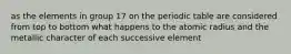 as the elements in group 17 on the periodic table are considered from top to bottom what happens to the atomic radius and the metallic character of each successive element