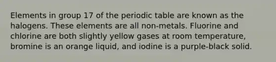 Elements in group 17 of the periodic table are known as the halogens. These elements are all non-metals. Fluorine and chlorine are both slightly yellow gases at room temperature, bromine is an orange liquid, and iodine is a purple-black solid.