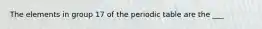 The elements in group 17 of the periodic table are the ___