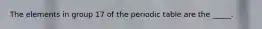 The elements in group 17 of the periodic table are the _____.