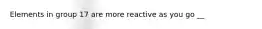 Elements in group 17 are more reactive as you go __