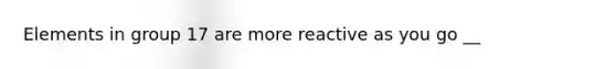 Elements in group 17 are more reactive as you go __