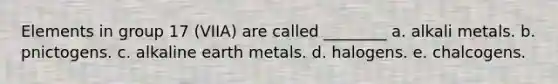 Elements in group 17 (VIIA) are called ________ a. alkali metals. b. pnictogens. c. alkaline earth metals. d. halogens. e. chalcogens.