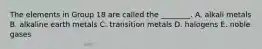 The elements in Group 18 are called the ________. A. alkali metals B. alkaline earth metals C. transition metals D. halogens E. noble gases