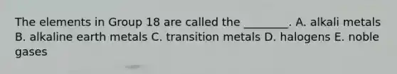 The elements in Group 18 are called the ________. A. alkali metals B. alkaline earth metals C. transition metals D. halogens E. noble gases