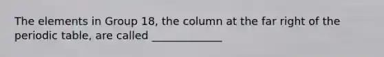 The elements in Group 18, the column at the far right of the periodic table, are called _____________