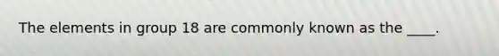 The elements in group 18 are commonly known as the ____.