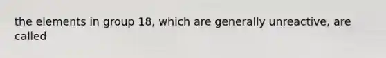 the elements in group 18, which are generally unreactive, are called