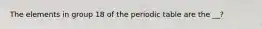 The elements in group 18 of the periodic table are the __?