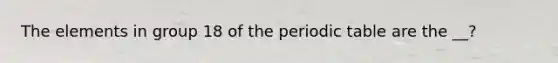 The elements in group 18 of <a href='https://www.questionai.com/knowledge/kIrBULvFQz-the-periodic-table' class='anchor-knowledge'>the periodic table</a> are the __?