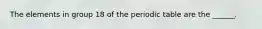 The elements in group 18 of the periodic table are the ______.