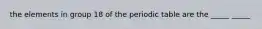 the elements in group 18 of the periodic table are the _____ _____