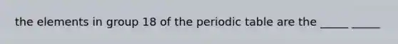 the elements in group 18 of the periodic table are the _____ _____