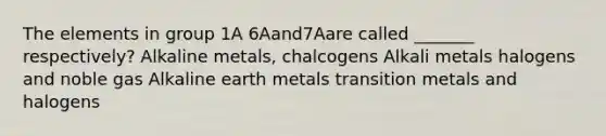 The elements in group 1A 6Aand7Aare called _______ respectively? Alkaline metals, chalcogens Alkali metals halogens and noble gas Alkaline earth metals transition metals and halogens