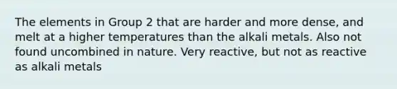 The elements in Group 2 that are harder and more dense, and melt at a higher temperatures than the alkali metals. Also not found uncombined in nature. Very reactive, but not as reactive as alkali metals