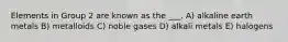 Elements in Group 2 are known as the ___. A) alkaline earth metals B) metalloids C) noble gases D) alkali metals E) halogens
