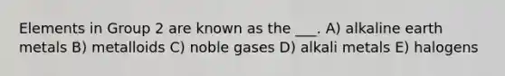 Elements in Group 2 are known as the ___. A) alkaline earth metals B) metalloids C) noble gases D) alkali metals E) halogens