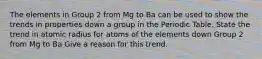 The elements in Group 2 from Mg to Ba can be used to show the trends in properties down a group in the Periodic Table. State the trend in atomic radius for atoms of the elements down Group 2 from Mg to Ba Give a reason for this trend.