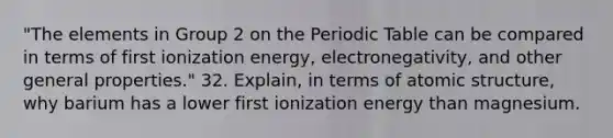 "The elements in Group 2 on <a href='https://www.questionai.com/knowledge/kIrBULvFQz-the-periodic-table' class='anchor-knowledge'>the periodic table</a> can be compared in terms of first ionization energy, electronegativity, and other general properties." 32. Explain, in terms of <a href='https://www.questionai.com/knowledge/kFm8mWrQzt-atomic-structure' class='anchor-knowledge'>atomic structure</a>, why barium has a lower first ionization energy than magnesium.