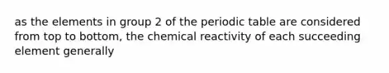 as the elements in group 2 of the periodic table are considered from top to bottom, the chemical reactivity of each succeeding element generally