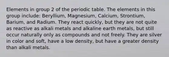 Elements in group 2 of the periodic table. The elements in this group include: Beryllium, Magnesium, Calcium, Strontium, Barium, and Radium. They react quickly, but they are not quite as reactive as alkali metals and alkaline earth metals, but still occur naturally only as compounds and not freely. They are silver in color and soft, have a low density, but have a greater density than alkali metals.