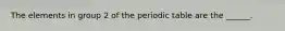 The elements in group 2 of the periodic table are the ______.