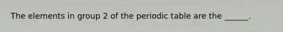 The elements in group 2 of the periodic table are the ______.