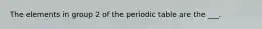 The elements in group 2 of the periodic table are the ___.
