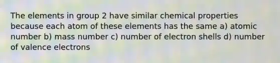 The elements in group 2 have similar chemical properties because each atom of these elements has the same a) atomic number b) mass number c) number of electron shells d) number of valence electrons