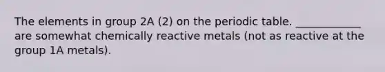 The elements in group 2A (2) on the periodic table. ____________ are somewhat chemically reactive metals (not as reactive at the group 1A metals).