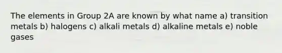 The elements in Group 2A are known by what name a) transition metals b) halogens c) alkali metals d) alkaline metals e) noble gases