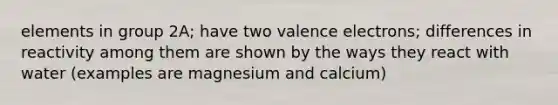 elements in group 2A; have two valence electrons; differences in reactivity among them are shown by the ways they react with water (examples are magnesium and calcium)