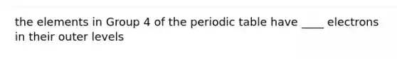 the elements in Group 4 of <a href='https://www.questionai.com/knowledge/kIrBULvFQz-the-periodic-table' class='anchor-knowledge'>the periodic table</a> have ____ electrons in their outer levels