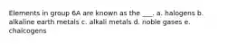 Elements in group 6A are known as the ___. a. halogens b. alkaline earth metals c. alkali metals d. noble gases e. chalcogens