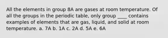 All the elements in group 8A are gases at room temperature. Of all the groups in <a href='https://www.questionai.com/knowledge/kIrBULvFQz-the-periodic-table' class='anchor-knowledge'>the periodic table</a>, only group ____ contains examples of elements that are gas, liquid, and solid at room temperature. a. 7A b. 1A c. 2A d. 5A e. 6A