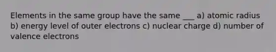 Elements in the same group have the same ___ a) atomic radius b) energy level of outer electrons c) nuclear charge d) number of valence electrons