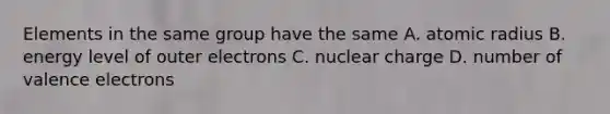 Elements in the same group have the same A. atomic radius B. energy level of outer electrons C. nuclear charge D. number of valence electrons