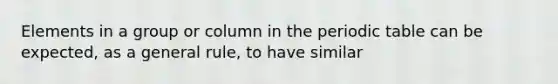 Elements in a group or column in the periodic table can be expected, as a general rule, to have similar