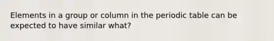 Elements in a group or column in the periodic table can be expected to have similar what?