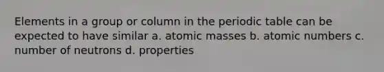 Elements in a group or column in the periodic table can be expected to have similar a. atomic masses b. atomic numbers c. number of neutrons d. properties