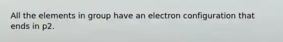 All the elements in group have an electron configuration that ends in p2.