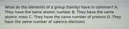 What do the elements of a group (family) have in common? A. They have the same atomic number B. They have the same atomic mass C. They have the same number of protons D. They have the same number of valence electrons