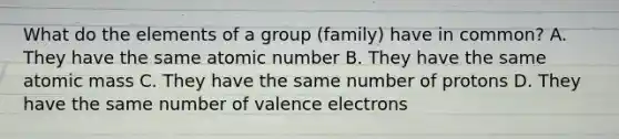 What do the elements of a group (family) have in common? A. They have the same atomic number B. They have the same atomic mass C. They have the same number of protons D. They have the same number of valence electrons