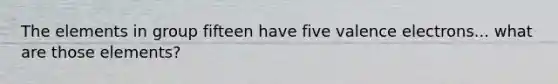 The elements in group fifteen have five valence electrons... what are those elements?