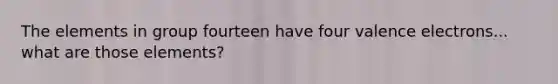 The elements in group fourteen have four valence electrons... what are those elements?