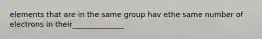 elements that are in the same group hav ethe same number of electrons in their______________